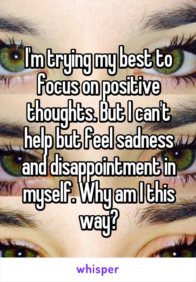 I'm trying my best to focus on positive thoughts. But I can't help but feel sadness and disappointment in myself. Why am I this way?