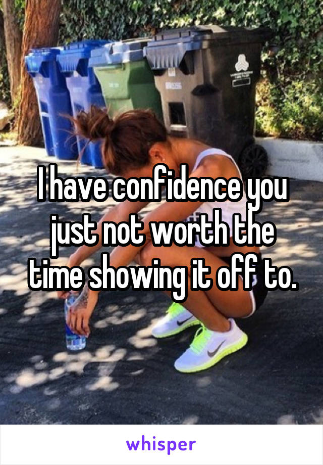 I have confidence you just not worth the time showing it off to.