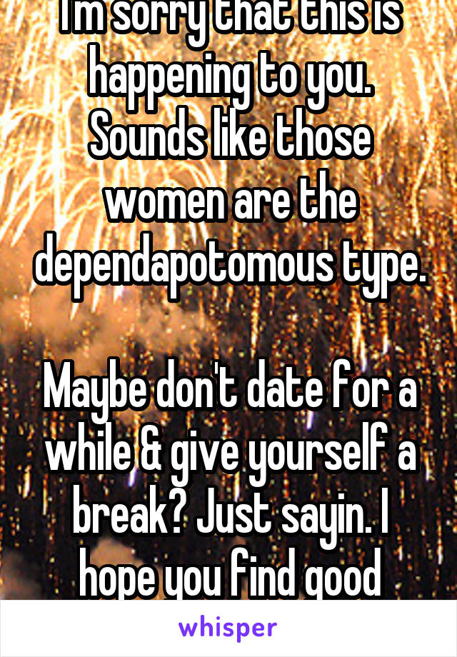 I'm sorry that this is happening to you. Sounds like those women are the dependapotomous type. 
Maybe don't date for a while & give yourself a break? Just sayin. I hope you find good woman eventually.