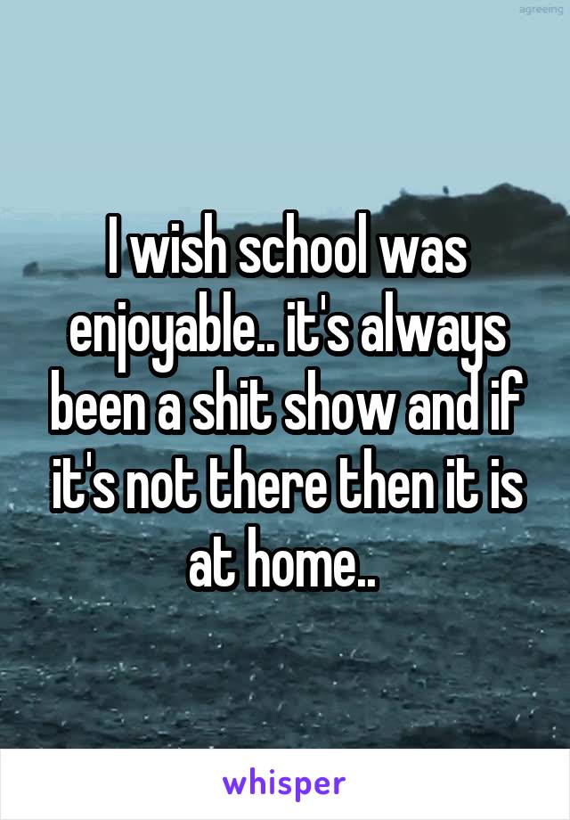 I wish school was enjoyable.. it's always been a shit show and if it's not there then it is at home.. 