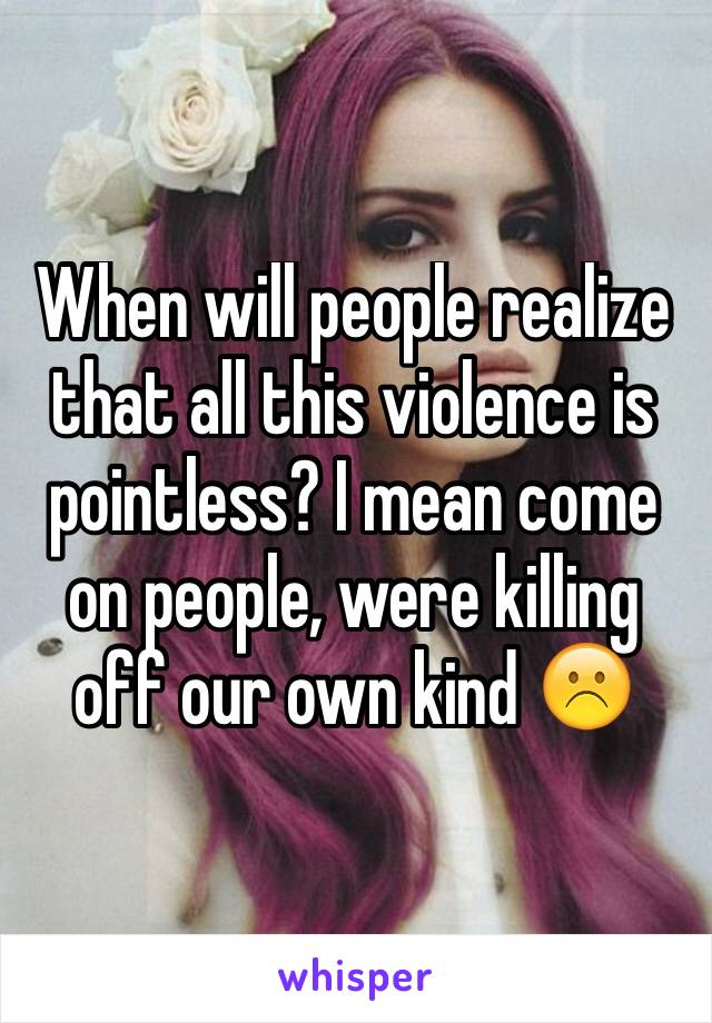 When will people realize that all this violence is pointless? I mean come on people, were killing off our own kind ☹️