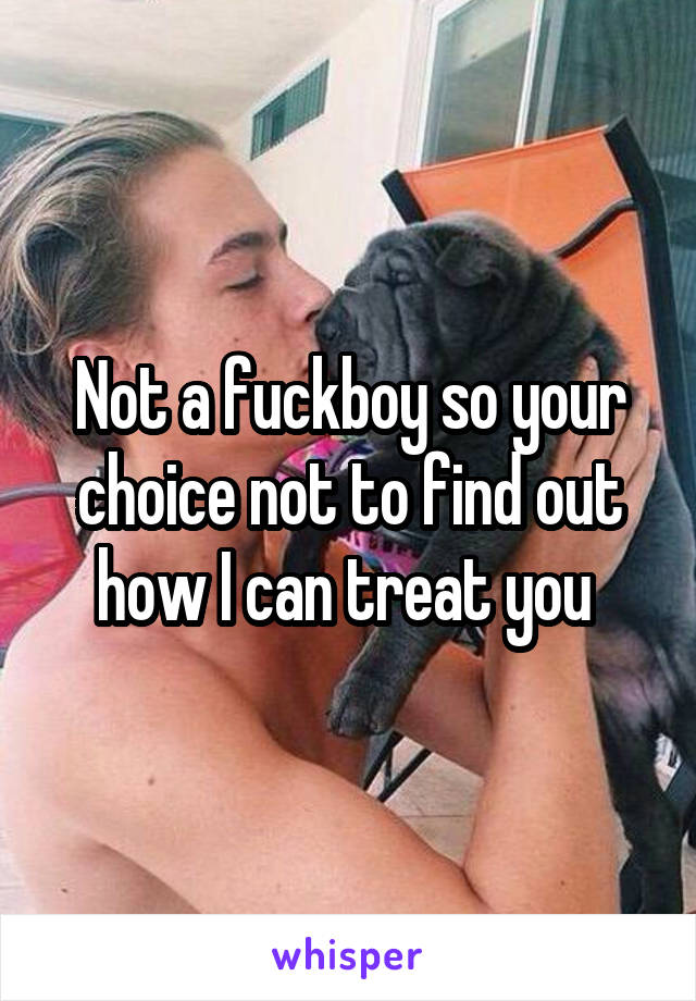 Not a fuckboy so your choice not to find out how I can treat you 