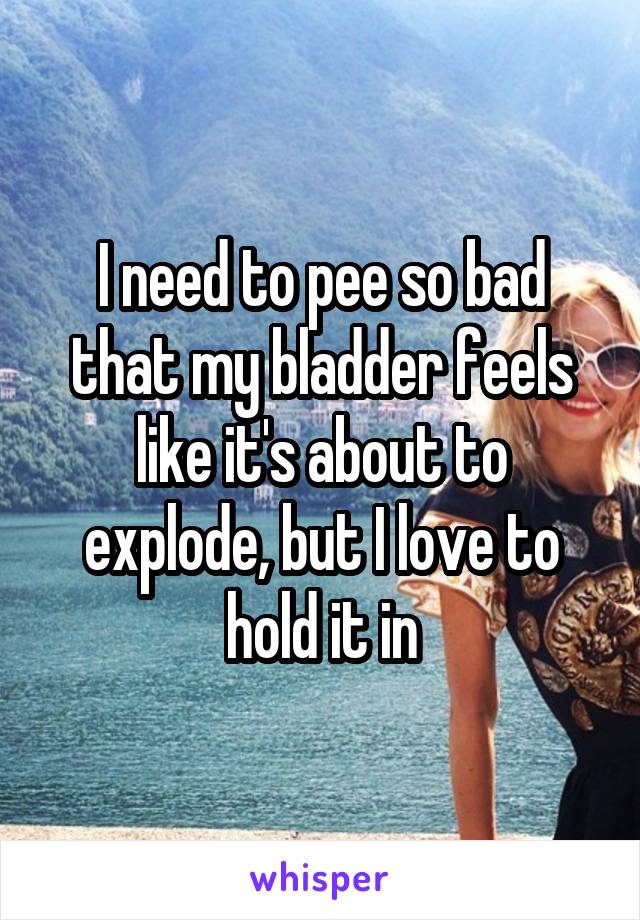 I need to pee so bad that my bladder feels like it's about to explode, but I love to hold it in