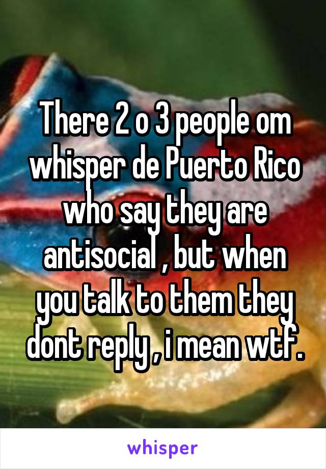 There 2 o 3 people om whisper de Puerto Rico who say they are antisocial , but when you talk to them they dont reply , i mean wtf.