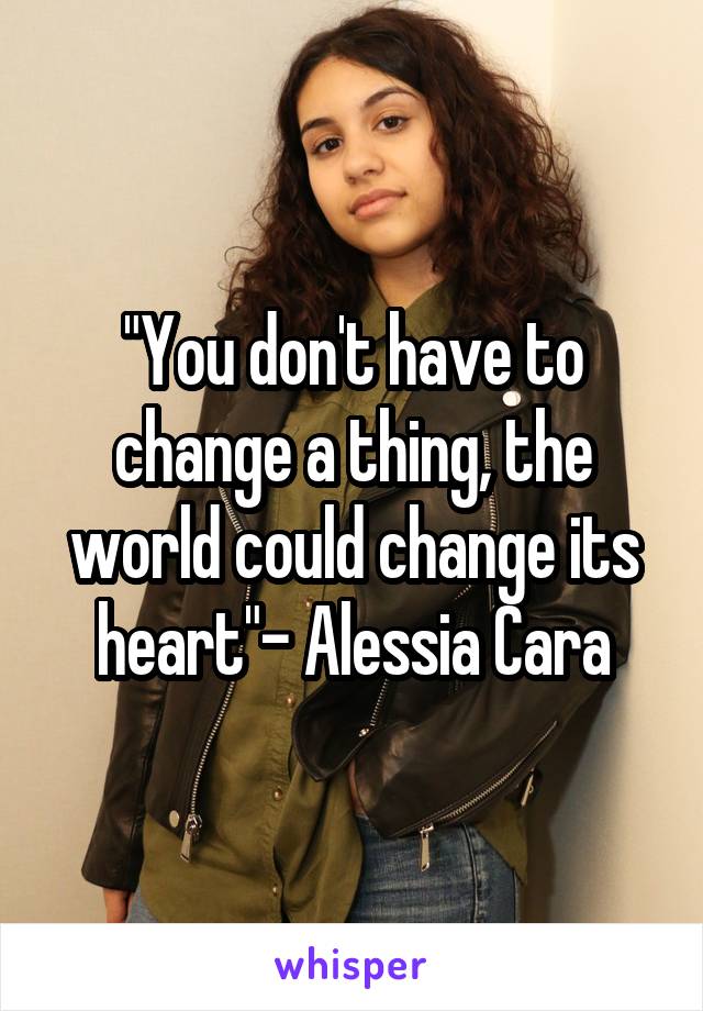 "You don't have to change a thing, the world could change its heart"- Alessia Cara