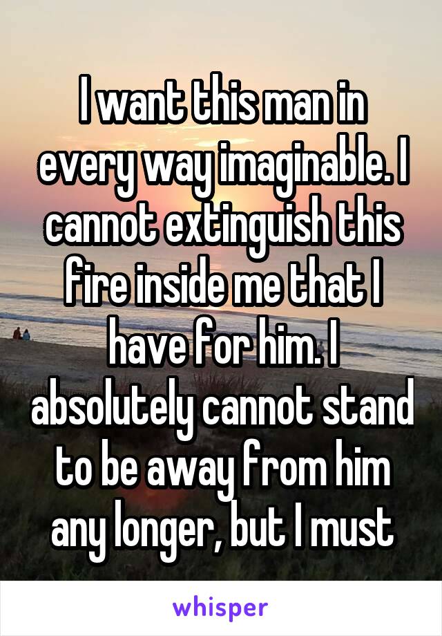 I want this man in every way imaginable. I cannot extinguish this fire inside me that I have for him. I absolutely cannot stand to be away from him any longer, but I must