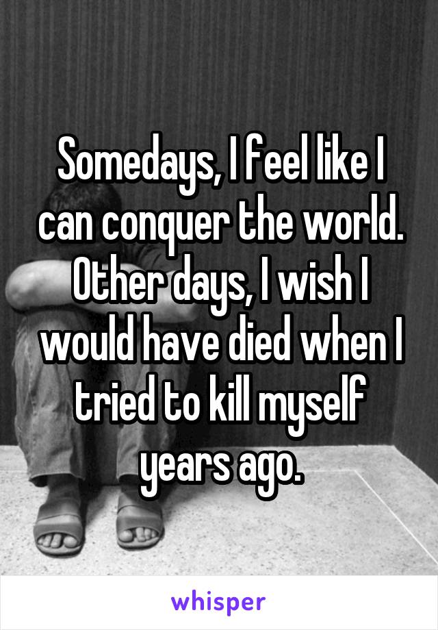 Somedays, I feel like I can conquer the world. Other days, I wish I would have died when I tried to kill myself years ago.