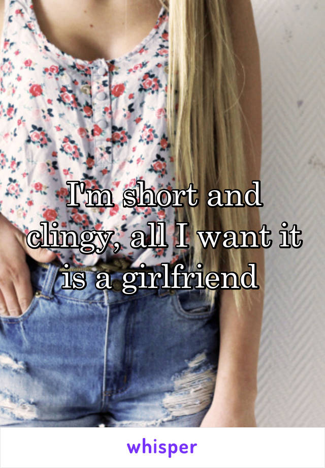 I'm short and clingy, all I want it is a girlfriend 