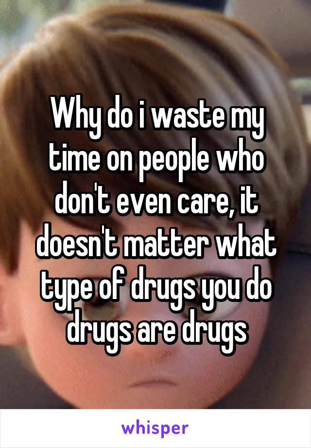 Why do i waste my time on people who don't even care, it doesn't matter what type of drugs you do drugs are drugs