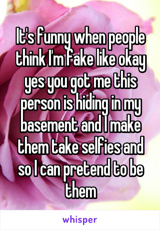 It's funny when people think I'm fake like okay yes you got me this person is hiding in my basement and I make them take selfies and so I can pretend to be them