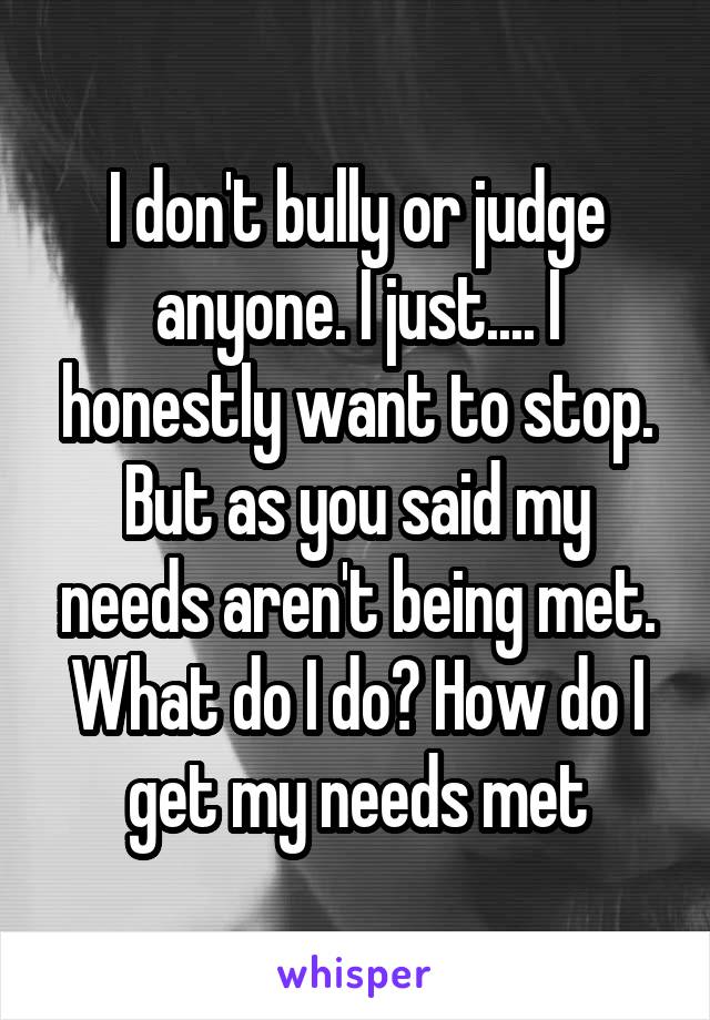 I don't bully or judge anyone. I just.... I honestly want to stop. But as you said my needs aren't being met. What do I do? How do I get my needs met