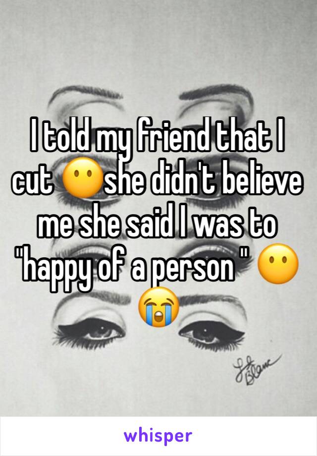 I told my friend that I cut 😶she didn't believe me she said I was to "happy of a person " 😶😭