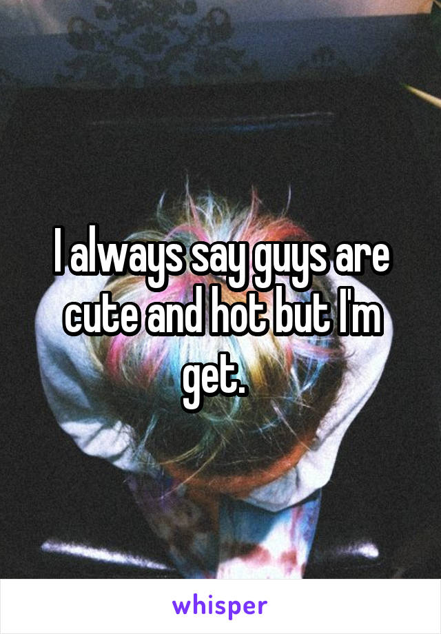 I always say guys are cute and hot but I'm get.  