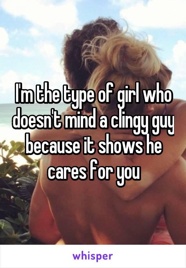 I'm the type of girl who doesn't mind a clingy guy because it shows he cares for you