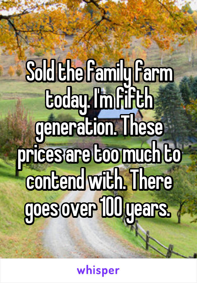 Sold the family farm today. I'm fifth generation. These prices are too much to contend with. There goes over 100 years. 