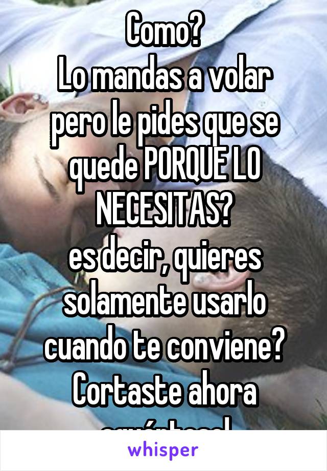 Como?
Lo mandas a volar pero le pides que se quede PORQUE LO NECESITAS?
es decir, quieres solamente usarlo cuando te conviene?
Cortaste ahora aguántese!