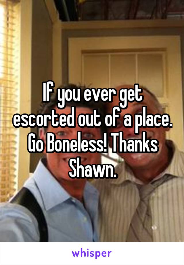 If you ever get escorted out of a place. Go Boneless! Thanks Shawn.