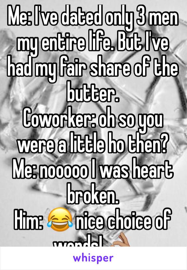 Me: I've dated only 3 men my entire life. But I've had my fair share of the butter.
Coworker: oh so you were a little ho then?
Me: nooooo I was heart broken. 
Him: 😂 nice choice of words! 👌🏽