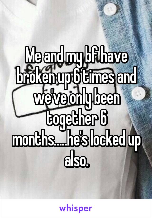 Me and my bf have broken up 6 times and we've only been together 6 months.....he's locked up also.