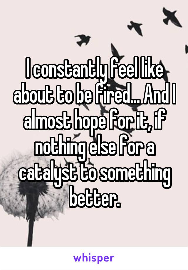 I constantly feel like about to be fired... And I almost hope for it, if nothing else for a catalyst to something better.