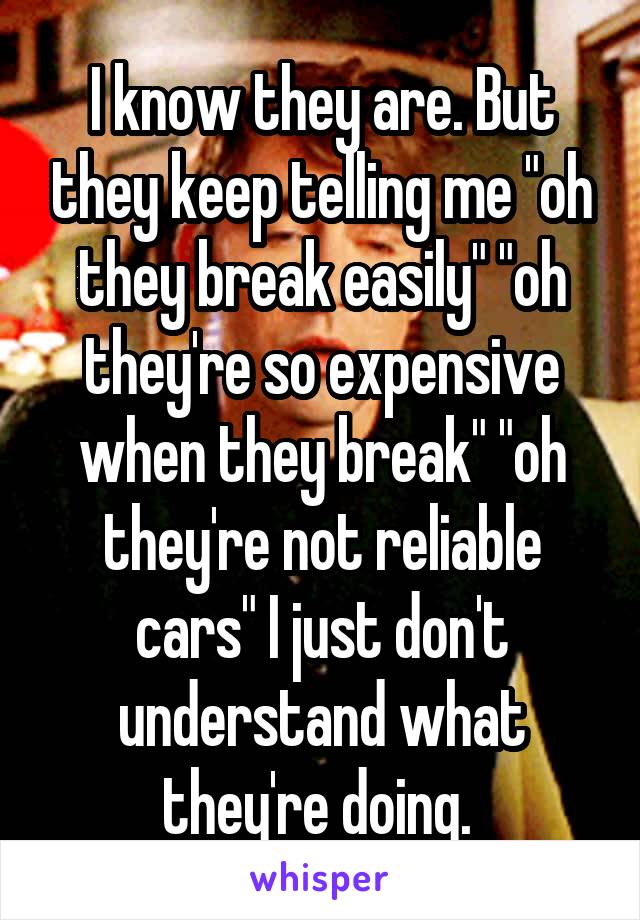 I know they are. But they keep telling me "oh they break easily" "oh they're so expensive when they break" "oh they're not reliable cars" I just don't understand what they're doing. 