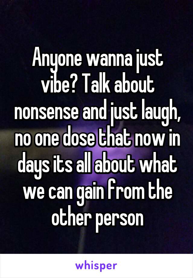 Anyone wanna just vibe? Talk about nonsense and just laugh, no one dose that now in days its all about what we can gain from the other person