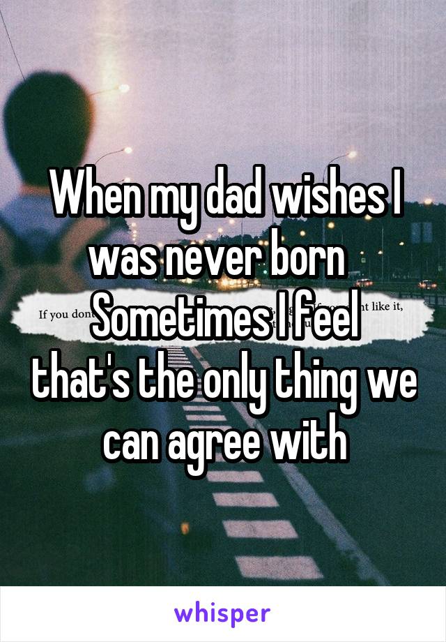 When my dad wishes I was never born  
Sometimes I feel that's the only thing we can agree with