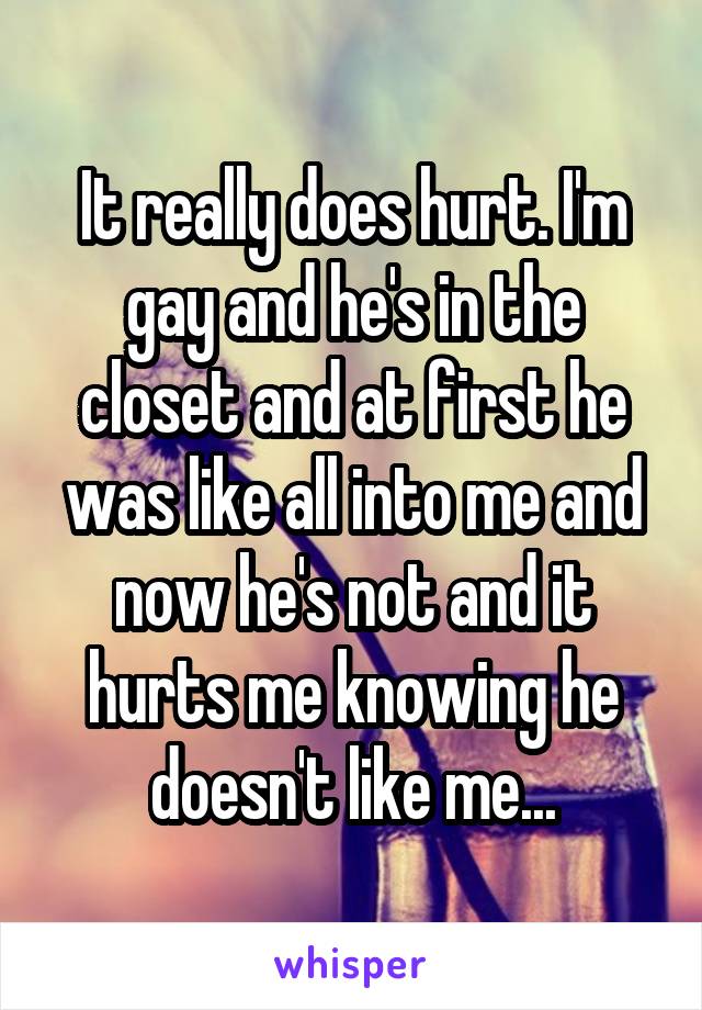 It really does hurt. I'm gay and he's in the closet and at first he was like all into me and now he's not and it hurts me knowing he doesn't like me...