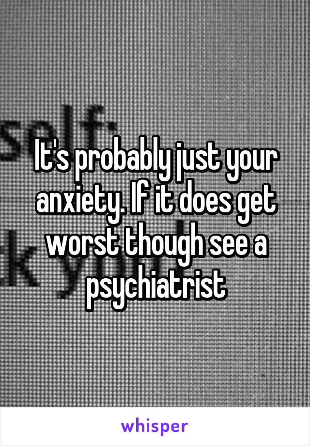 It's probably just your anxiety. If it does get worst though see a psychiatrist
