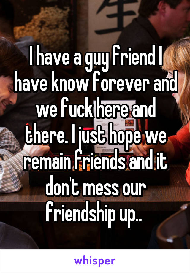 I have a guy friend I have know forever and we fuck here and there. I just hope we remain friends and it don't mess our friendship up.. 