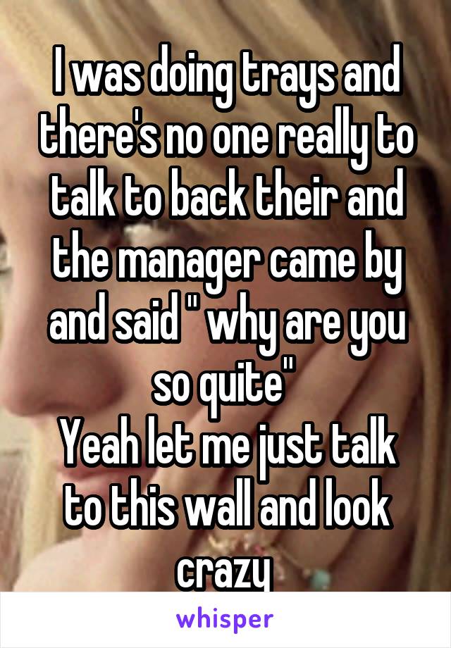 I was doing trays and there's no one really to talk to back their and the manager came by and said " why are you so quite" 
Yeah let me just talk to this wall and look crazy 