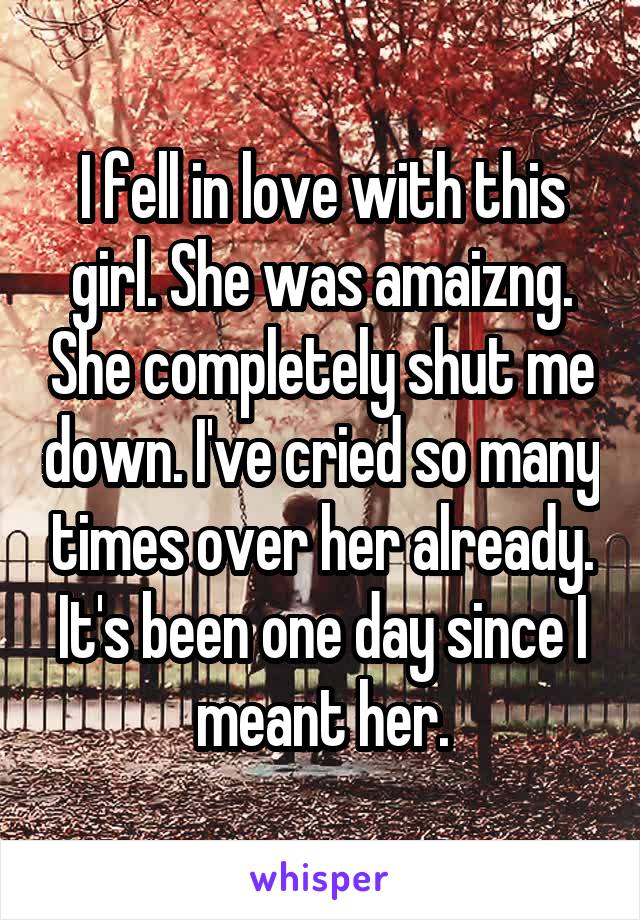 I fell in love with this girl. She was amaizng. She completely shut me down. I've cried so many times over her already. It's been one day since I meant her.