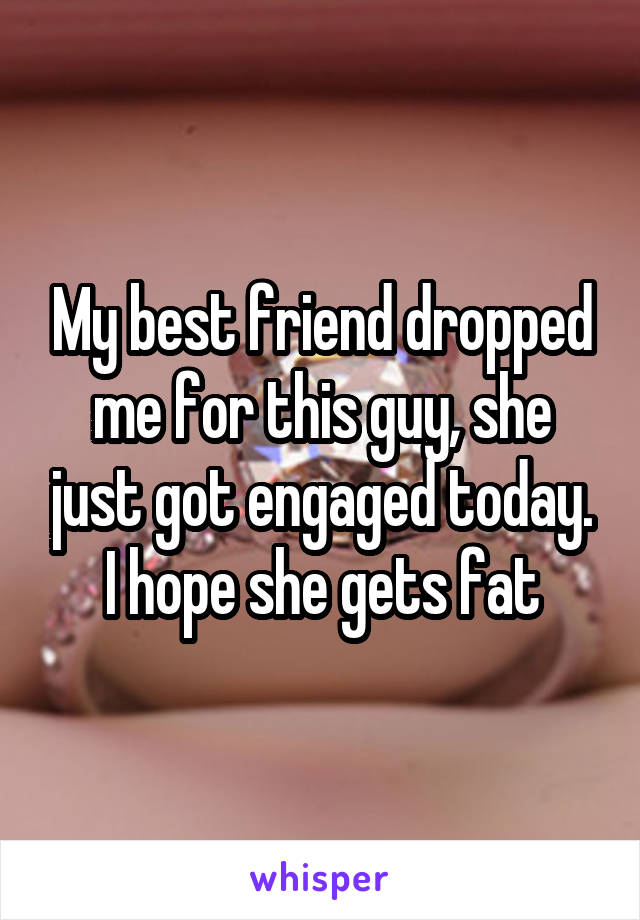 My best friend dropped me for this guy, she just got engaged today. I hope she gets fat