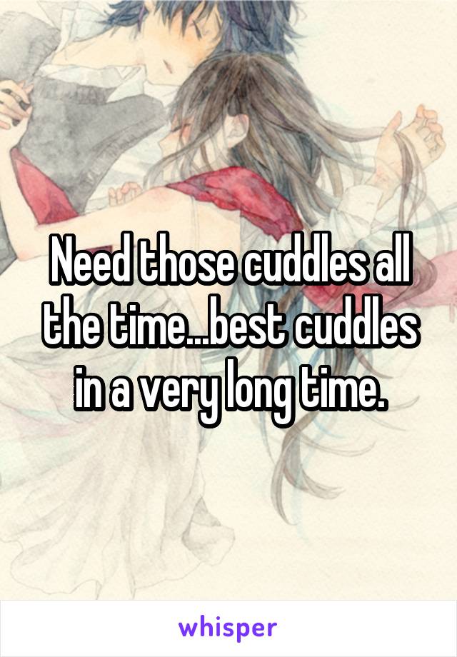 Need those cuddles all the time...best cuddles in a very long time.