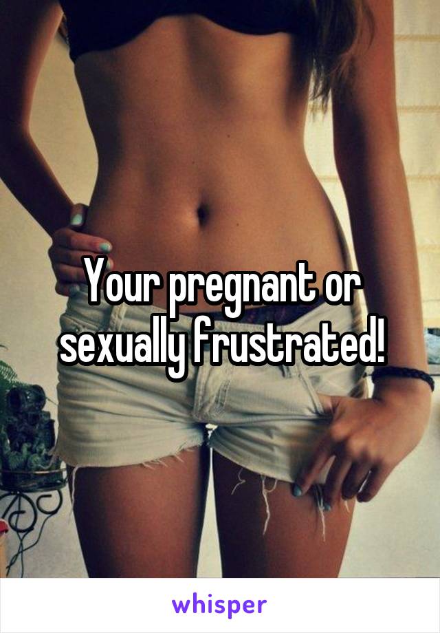 Your pregnant or sexually frustrated!