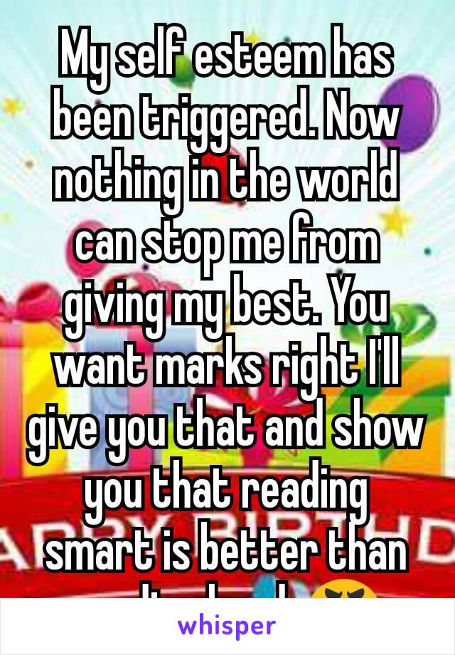My self esteem has been triggered. Now nothing in the world can stop me from giving my best. You want marks right I'll give you that and show you that reading smart is better than reading hard. 😬