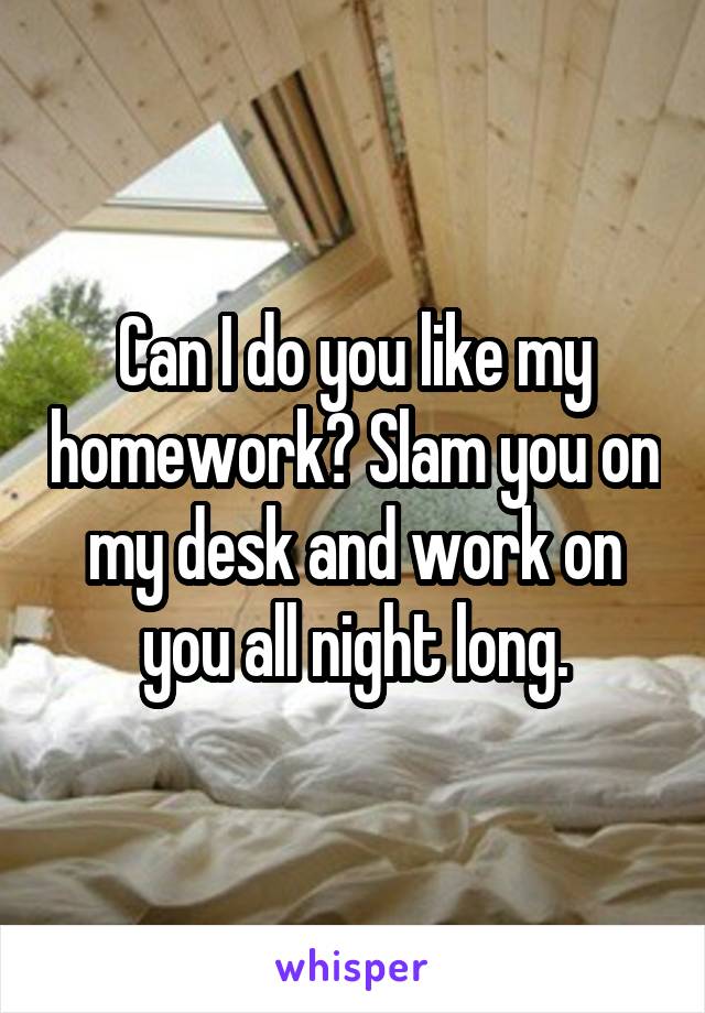 Can I do you like my homework? Slam you on my desk and work on you all night long.