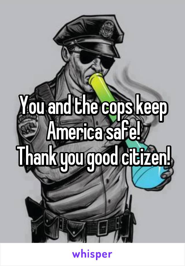 You and the cops keep America safe!
Thank you good citizen!