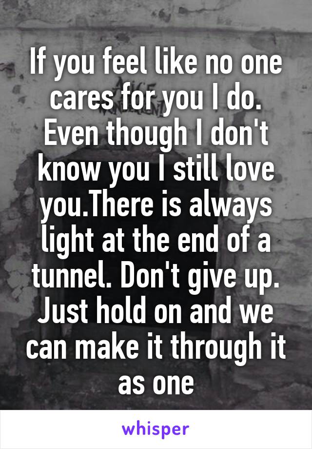 If you feel like no one cares for you I do. Even though I don't know you I still love you.There is always light at the end of a tunnel. Don't give up. Just hold on and we can make it through it as one