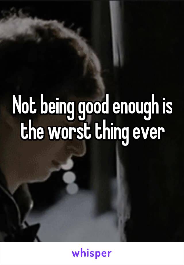 Not being good enough is the worst thing ever
