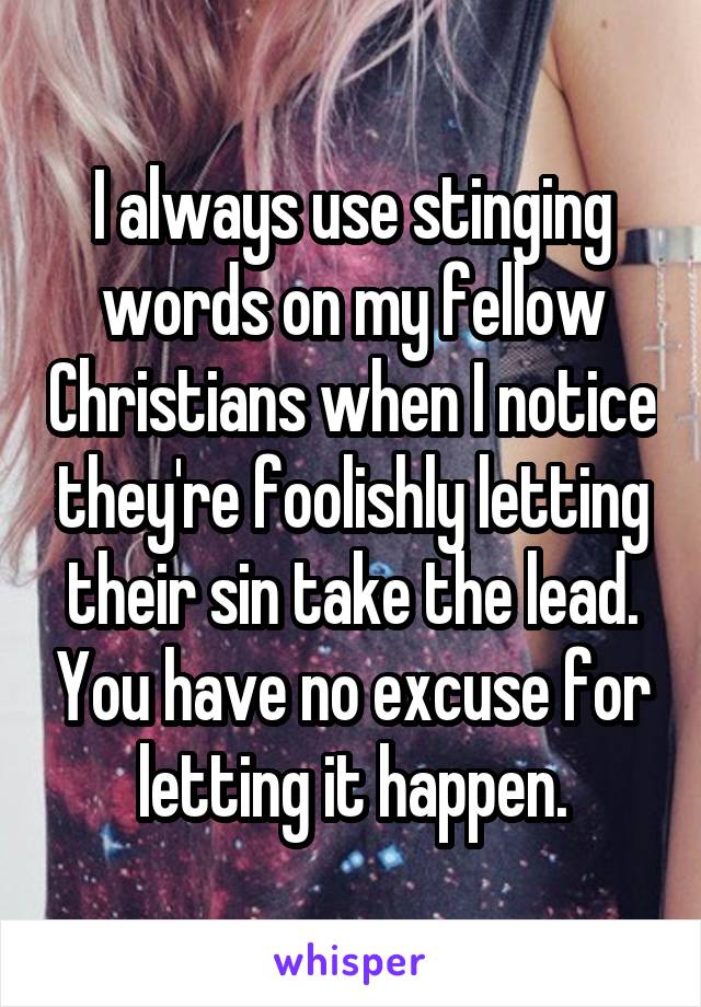 I always use stinging words on my fellow Christians when I notice they're foolishly letting their sin take the lead. You have no excuse for letting it happen.