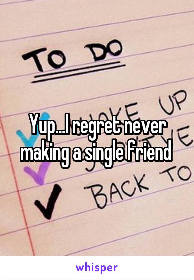 Yup...I regret never making a single friend 