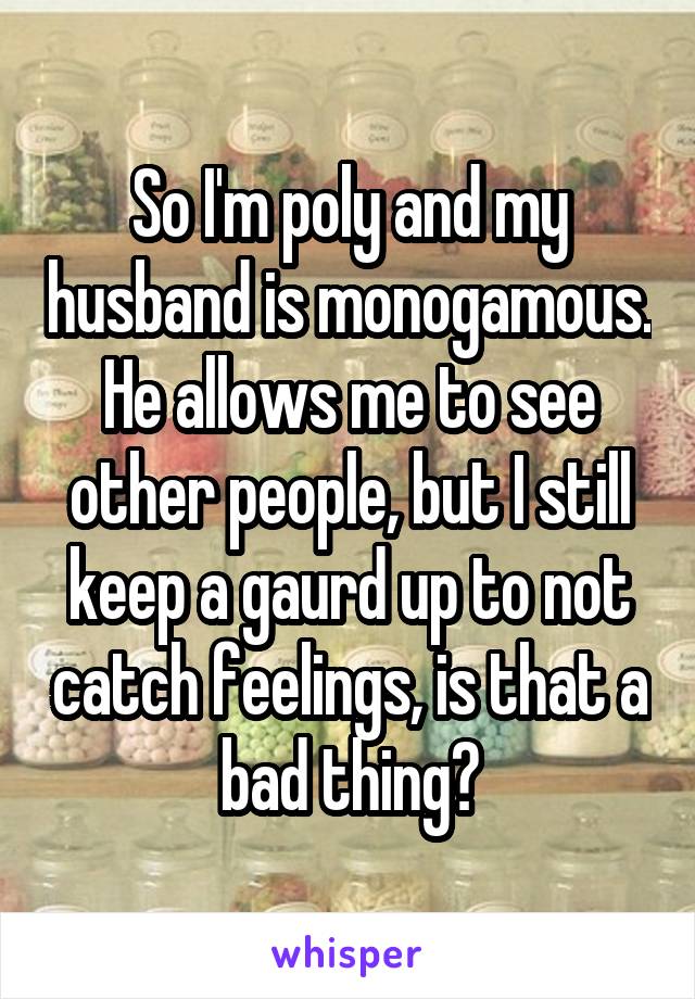 So I'm poly and my husband is monogamous. He allows me to see other people, but I still keep a gaurd up to not catch feelings, is that a bad thing?