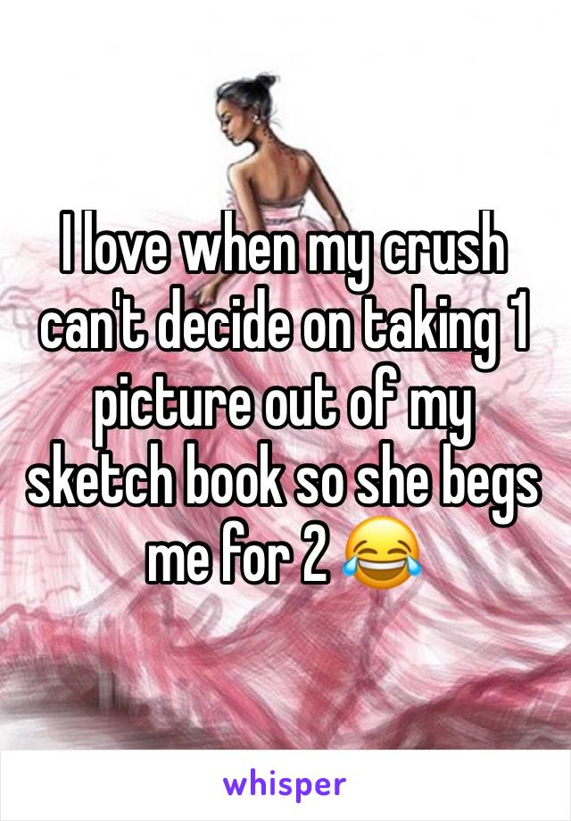 I love when my crush can't decide on taking 1 picture out of my sketch book so she begs me for 2 😂