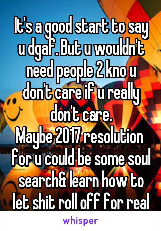 It's a good start to say u dgaf. But u wouldn't need people 2 kno u don't care if u really don't care.
Maybe 2017 resolution  for u could be some soul search& learn how to let shit roll off for real