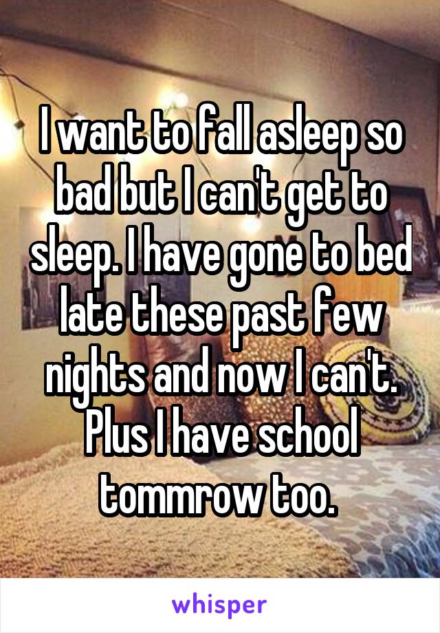 I want to fall asleep so bad but I can't get to sleep. I have gone to bed late these past few nights and now I can't. Plus I have school tommrow too. 