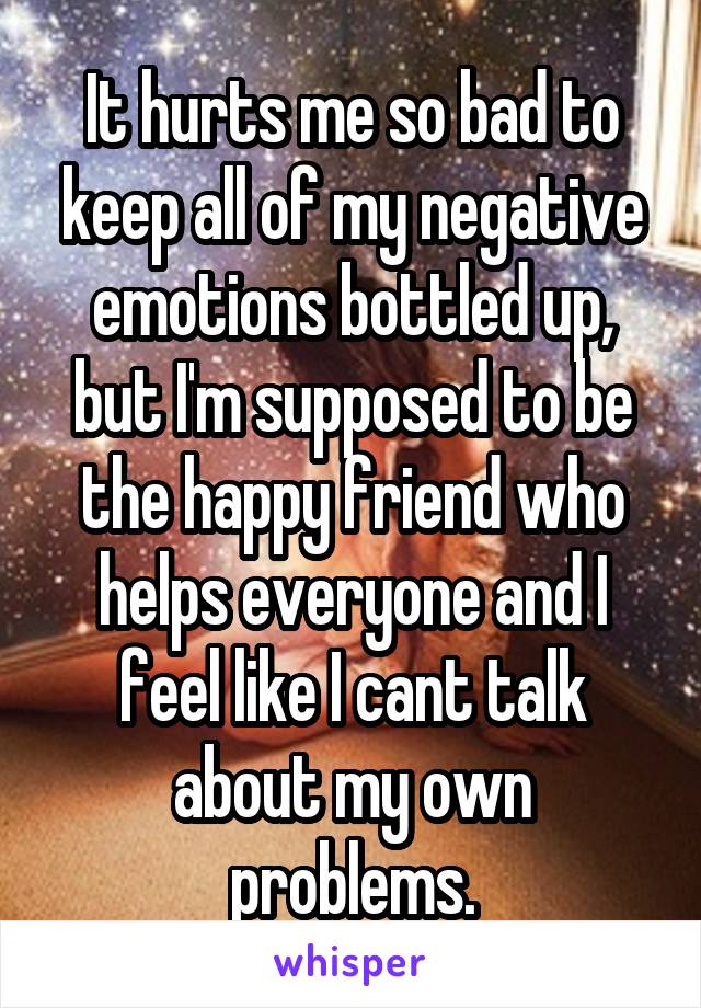 It hurts me so bad to keep all of my negative emotions bottled up, but I'm supposed to be the happy friend who helps everyone and I feel like I cant talk about my own problems.