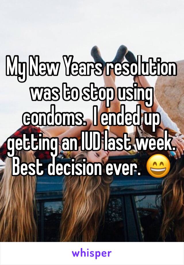 My New Years resolution was to stop using condoms.  I ended up getting an IUD last week. Best decision ever. 😄