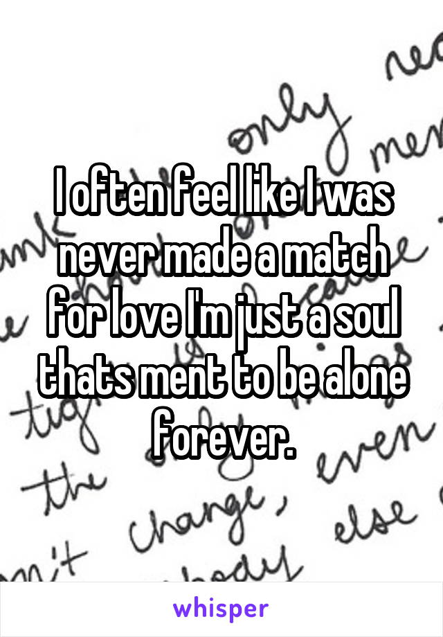 I often feel like I was never made a match for love I'm just a soul thats ment to be alone forever.