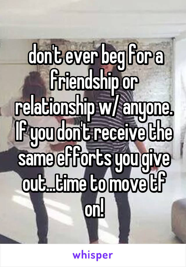  don't ever beg for a friendship or relationship w/ anyone. If you don't receive the same efforts you give out...time to move tf on!